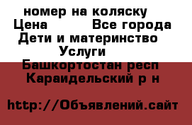 номер на коляску  › Цена ­ 300 - Все города Дети и материнство » Услуги   . Башкортостан респ.,Караидельский р-н